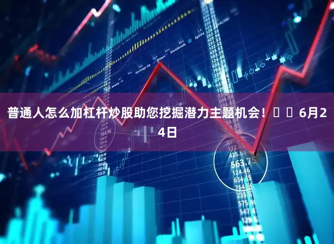 普通人怎么加杠杆炒股助您挖掘潜力主题机会！		6月24日