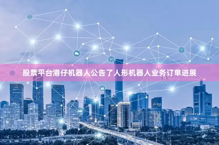 股票平台港仔机器人公告了人形机器人业务订单进展