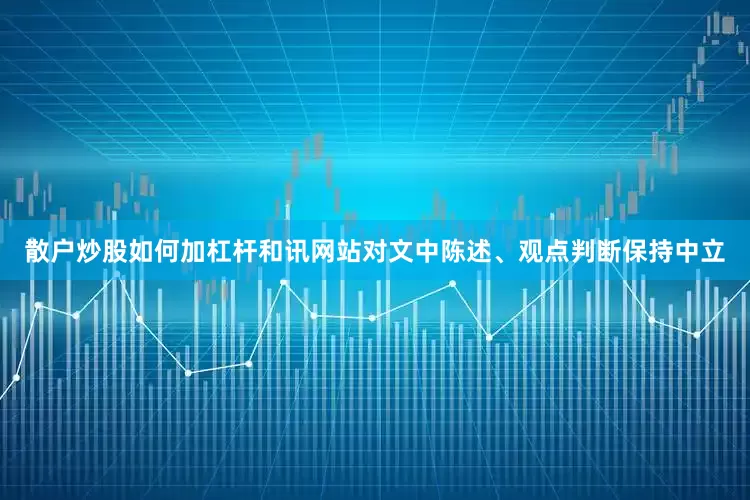 散户炒股如何加杠杆和讯网站对文中陈述、观点判断保持中立
