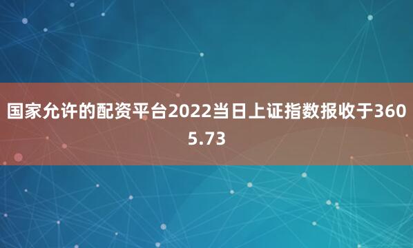 国家允许的配资平台2022当日上证指数报收于3605.73