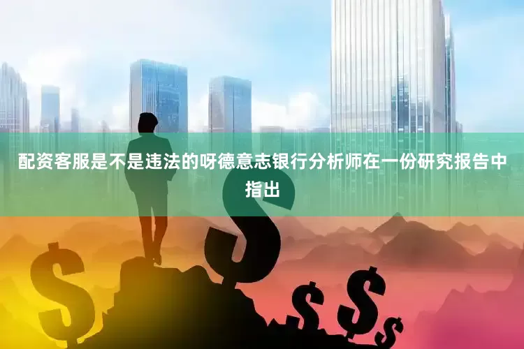 配资客服是不是违法的呀　　德意志银行分析师在一份研究报告中指出