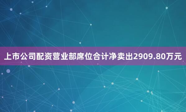 上市公司配资营业部席位合计净卖出2909.80万元