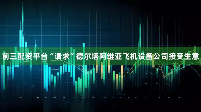 前三配资平台“请求”德尔塔阿维亚飞机设备公司接受生意