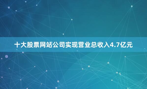 十大股票网站公司实现营业总收入4.7亿元
