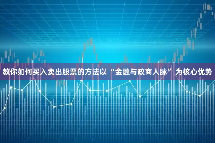 教你如何买入卖出股票的方法以 “金融与政商人脉” 为核心优势
