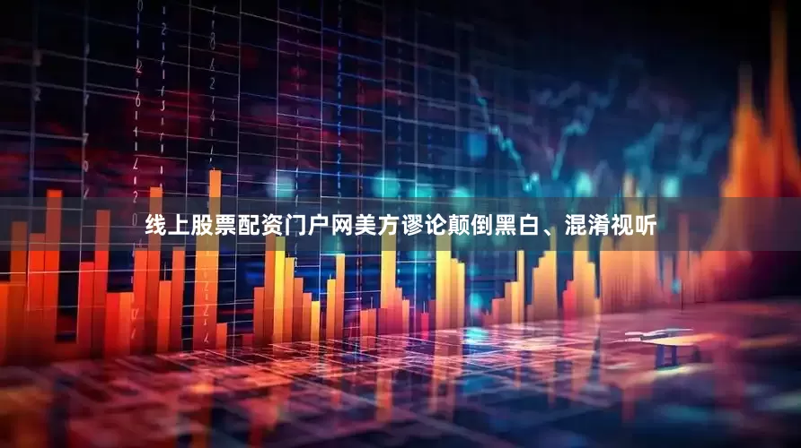 线上股票配资门户网美方谬论颠倒黑白、混淆视听