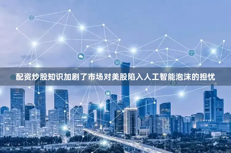 配资炒股知识加剧了市场对美股陷入人工智能泡沫的担忧